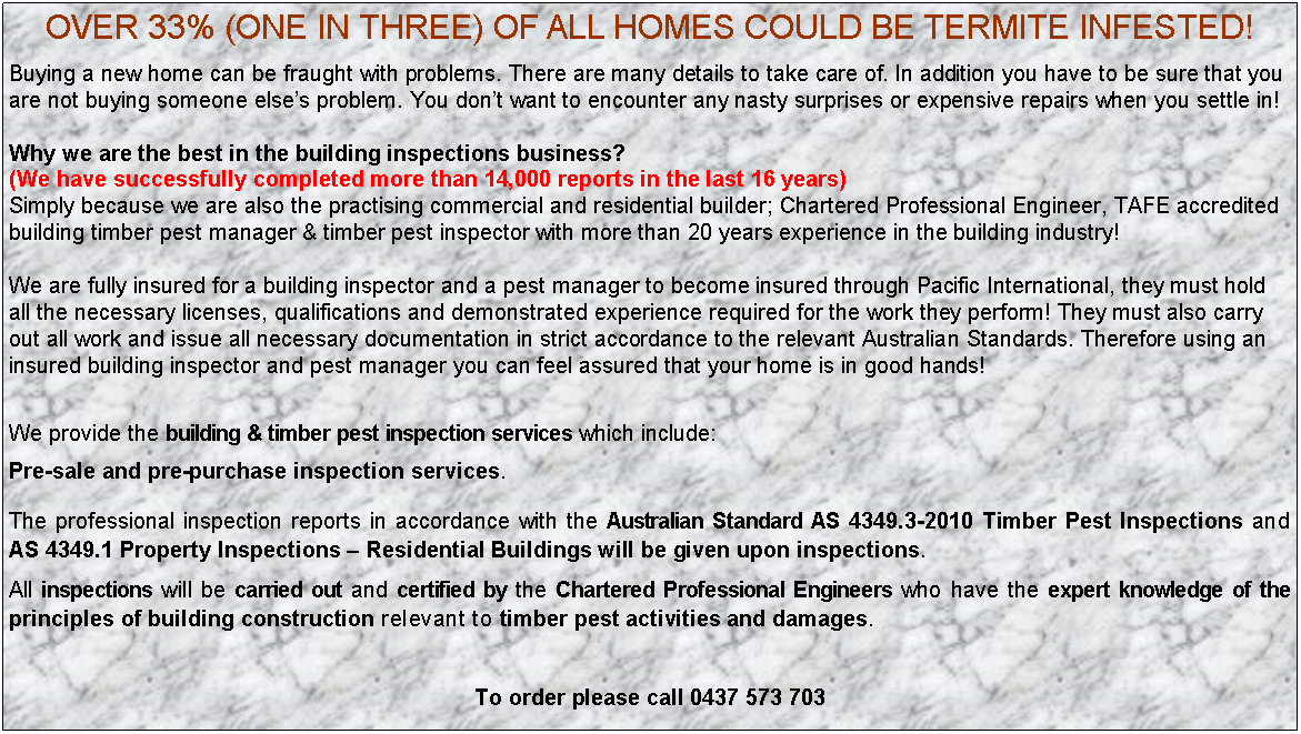 Text Box: OVER 33% (ONE IN THREE) OF ALL HOMES COULD BE TERMITE INFESTED!Buying a new home can be fraught with problems. There are many details to take care of. In addition you have to be sure that you are not buying someone else�s problem. You don�t want to encounter any nasty surprises or expensive repairs when you settle in!Why we are the best in the building inspections business? (We have successfully completed more than 14,000 reports in the last 16 years)Simply because we are also the practising commercial and residential builder; Chartered Professional Engineer, TAFE accredited building timber pest manager & timber pest inspector with more than 20 years experience in the building industry! We are fully insured for a building inspector and a pest manager to become insured through Pacific International, they must hold all the necessary licenses, qualifications and demonstrated experience required for the work they perform! They must also carry out all work and issue all necessary documentation in strict accordance to the relevant Australian Standards. Therefore using an insured building inspector and pest manager you can feel assured that your home is in good hands!We provide the building & timber pest inspection services which include:Pre-sale and pre-purchase inspection services.The professional inspection reports in accordance with the Australian Standard AS 4349.3-2010 Timber Pest Inspections and AS 4349.1 Property Inspections � Residential Buildings will be given upon inspections.All inspections will be carried out and certified by the Chartered Professional Engineers who have the expert knowledge of the principles of building construction relevant to timber pest activities and damages.To order please call 0437 573 703 